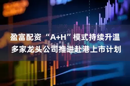 盈富配资 “A+H”模式持续升温 多家龙头公司推进赴港上市计划