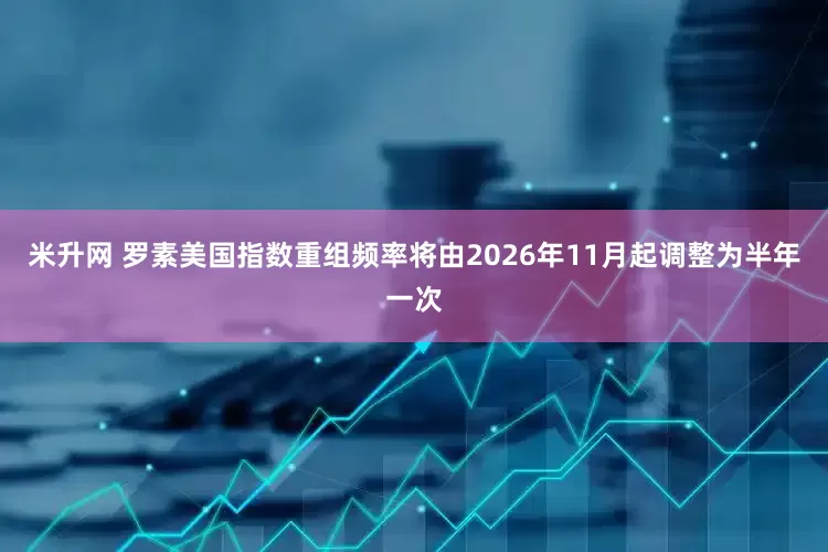 米升网 罗素美国指数重组频率将由2026年11月起调整为半年一次