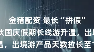 金猪配资 最长“拼假”17天！中秋国庆假期长线游升温，出境游产品天数拉长至12-13天