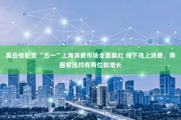 赛岳恒配资 “五一”上海消费市场全面飘红 线下线上消费、商圈客流均有两位数增长