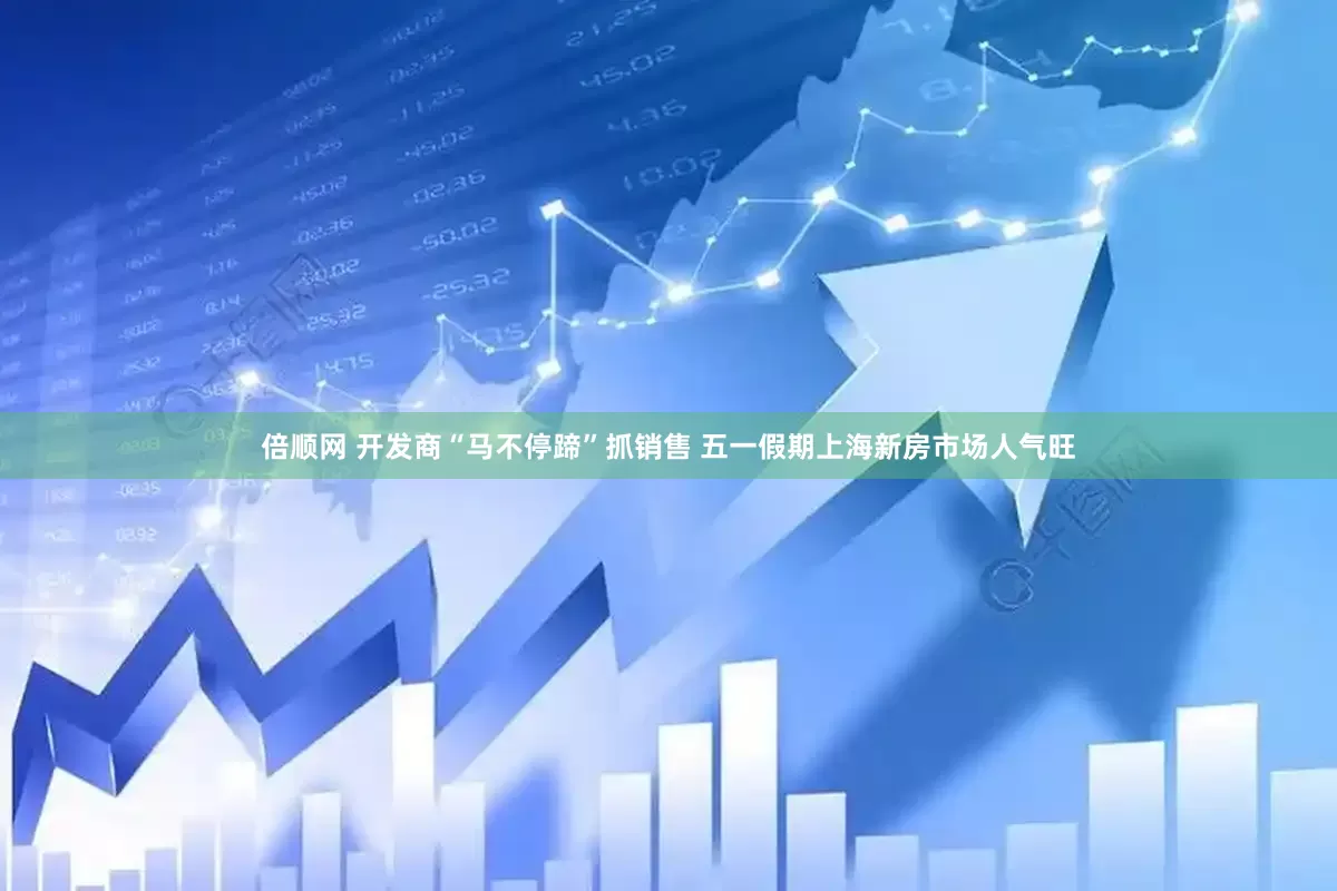 倍顺网 开发商“马不停蹄”抓销售 五一假期上海新房市场人气旺