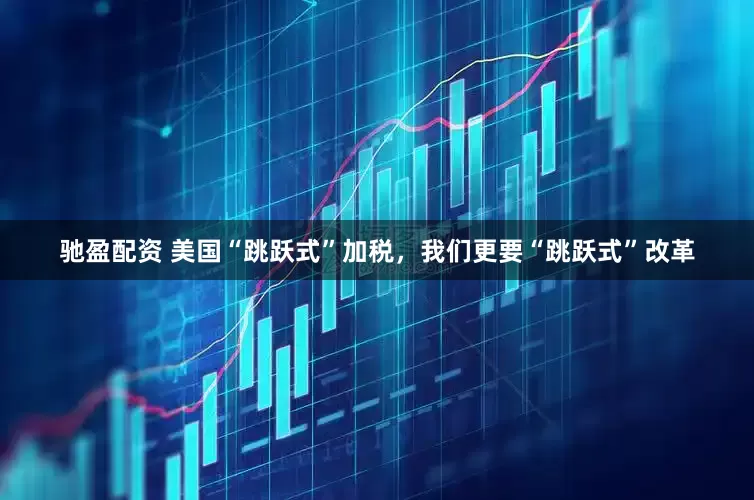 驰盈配资 美国“跳跃式”加税，我们更要“跳跃式”改革
