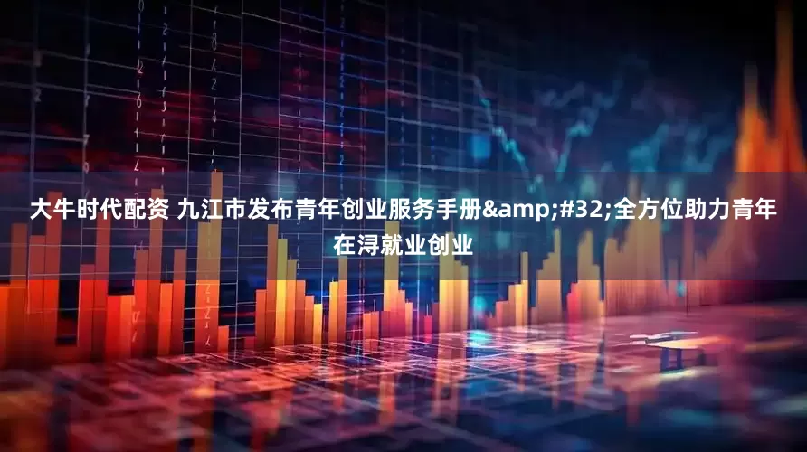 大牛时代配资 九江市发布青年创业服务手册&#32;全方位助力青年在浔就业创业
