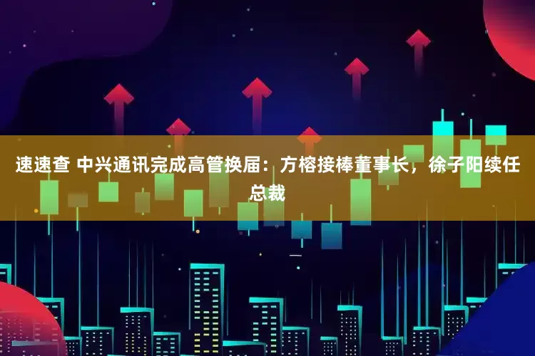 速速查 中兴通讯完成高管换届：方榕接棒董事长，徐子阳续任总裁