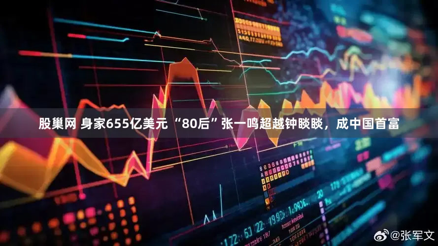 股巢网 身家655亿美元 “80后”张一鸣超越钟睒睒，成中国首富