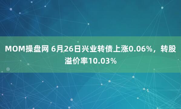 MOM操盘网 6月26日兴业转债上涨0.06%，转股溢价率10.03%