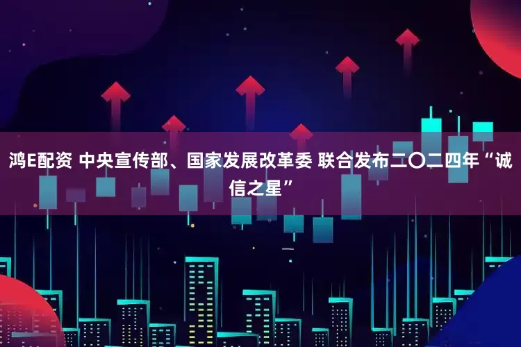 鸿E配资 中央宣传部、国家发展改革委 联合发布二〇二四年“诚信之星”