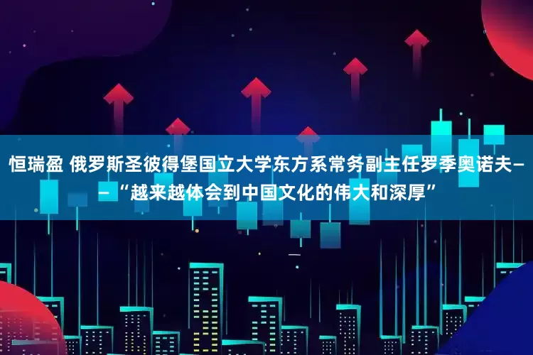 恒瑞盈 俄罗斯圣彼得堡国立大学东方系常务副主任罗季奥诺夫—— “越来越体会到中国文化的伟大和深厚”
