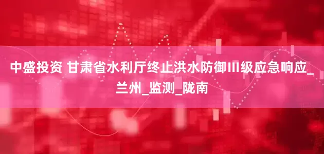中盛投资 甘肃省水利厅终止洪水防御Ⅲ级应急响应_兰州_监测_陇南