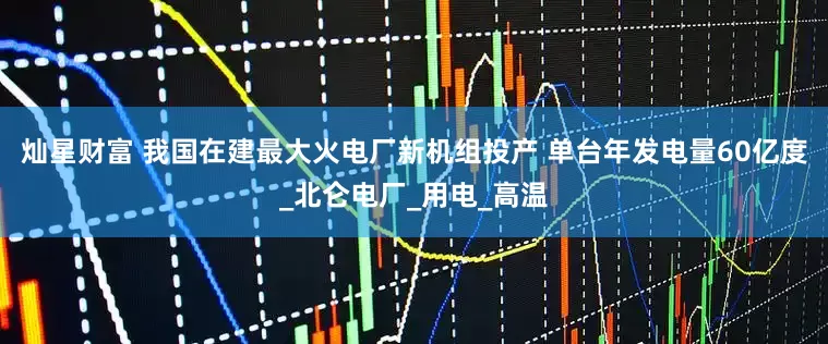 灿星财富 我国在建最大火电厂新机组投产 单台年发电量60亿度_北仑电厂_用电_高温