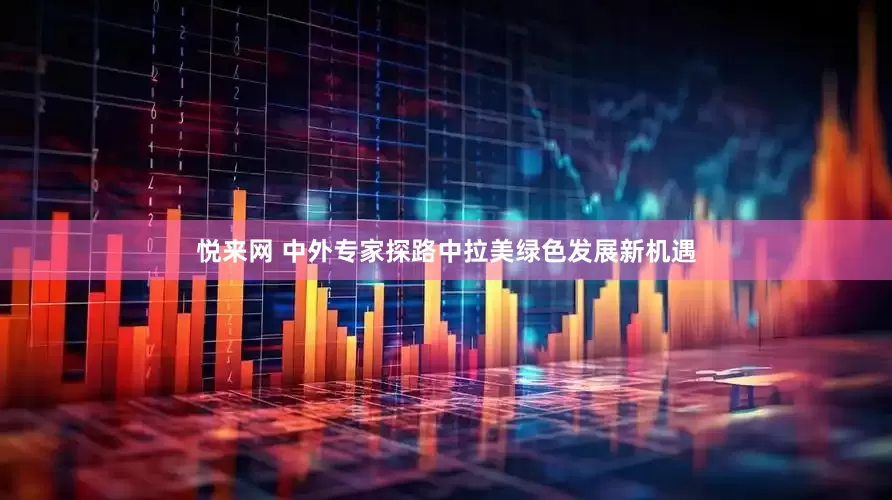 悦来网 中外专家探路中拉美绿色发展新机遇
