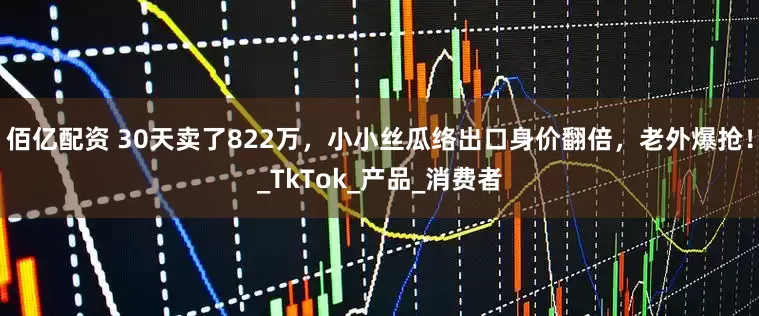 佰亿配资 30天卖了822万，小小丝瓜络出口身价翻倍，老外爆抢！_TkTok_产品_消费者