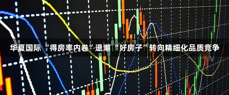 华夏国际 “得房率内卷”退潮 “好房子”转向精细化品质竞争