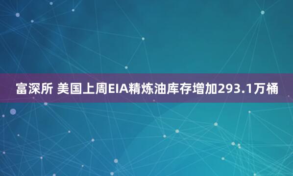 富深所 美国上周EIA精炼油库存增加293.1万桶