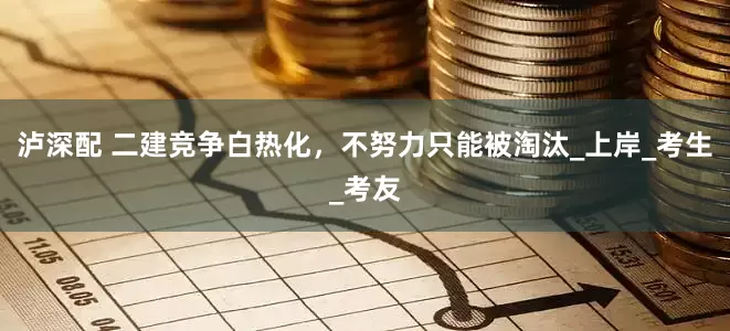 泸深配 二建竞争白热化，不努力只能被淘汰_上岸_考生_考友