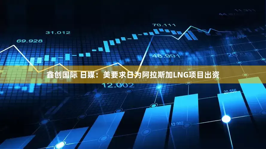 鑫创国际 日媒：美要求日为阿拉斯加LNG项目出资
