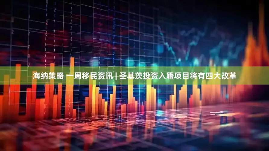 海纳策略 一周移民资讯 | 圣基茨投资入籍项目将有四大改革