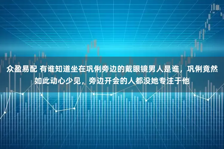 众盈易配 有谁知道坐在巩俐旁边的戴眼镜男人是谁，巩俐竟然如此动心少见，旁边开会的人都没她专注于他