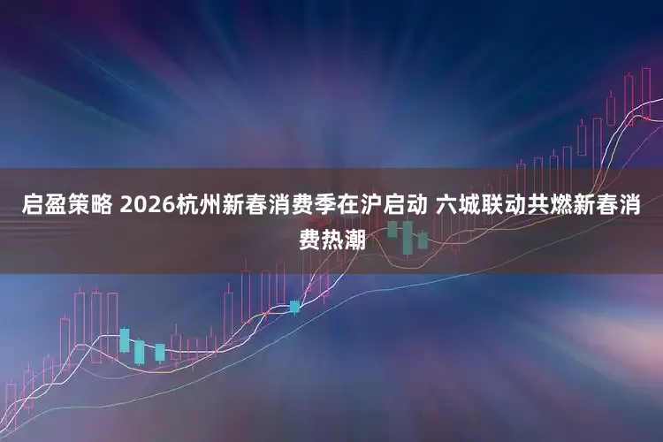 启盈策略 2026杭州新春消费季在沪启动 六城联动共燃新春消费热潮