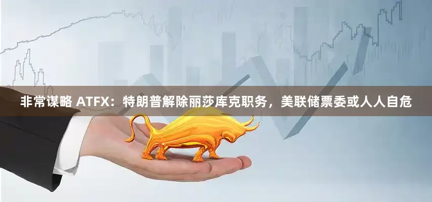 非常谋略 ATFX:特朗普解除丽莎库克职务,美联储票委或人人自危