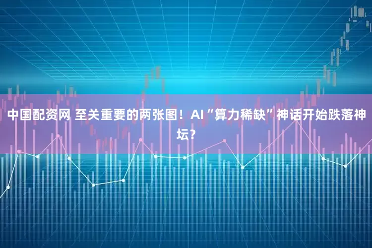中国配资网 至关重要的两张图！AI“算力稀缺”神话开始跌落神坛？