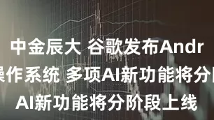 中金辰大 谷歌发布Android 17操作系统 多项AI新功能将分阶段上线
