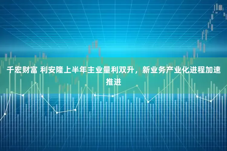 千宏财富 利安隆上半年主业量利双升，新业务产业化进程加速推进