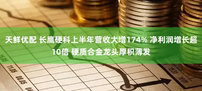天鲜优配 长鹰硬科上半年营收大增174% 净利润增长超10倍 硬质合金龙头厚积薄发