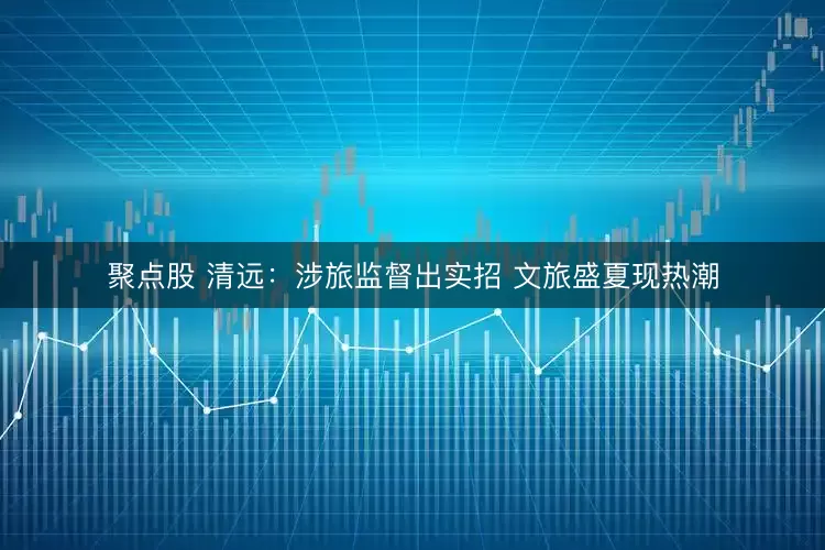 聚点股 清远：涉旅监督出实招 文旅盛夏现热潮
