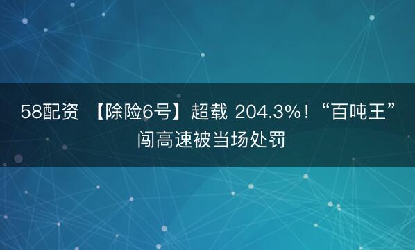 58配资 【除险6号】超载 204.3%！“百吨王” 闯高速被当场处罚